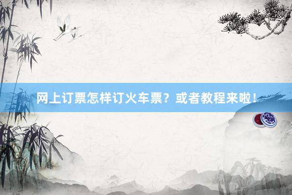 网上订票怎样订火车票？或者教程来啦！